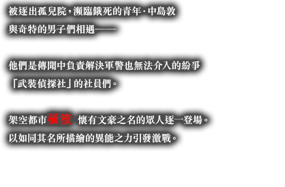 被逐出孤兒院，瀕臨餓死的青年．中島敦與奇特的男子們相遇──他們是傳聞中負責解決軍警也無法介入的紛爭「武裝偵探社」的社員們。架空都市橫濱。懷有文豪之名的眾人逐一登場。以如同其名所描繪的異能之力引發激戰。