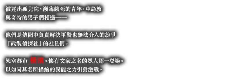 被逐出孤兒院，瀕臨餓死的青年．中島敦與奇特的男子們相遇──他們是傳聞中負責解決軍警也無法介入的紛爭「武裝偵探社」的社員們。架空都市橫濱。懷有文豪之名的?人逐一登場。以如同其名所描繪的異能之力引發激戰。